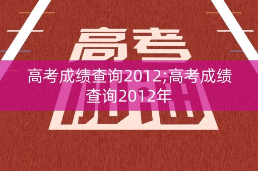 高考成绩查询2012;高考成绩查询2012年