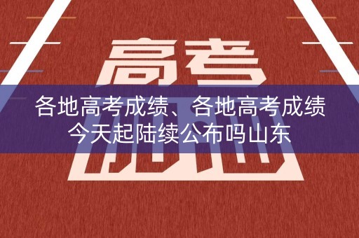 各地高考成绩、各地高考成绩今天起陆续公布吗山东