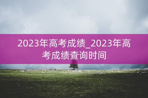 详细阅读:2023年高考成绩_2023年高考成绩查询时间 2023年高考成绩_2023年高考成绩查询时间