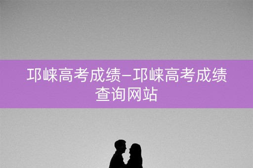 邛崃高考成绩—邛崃高考成绩查询网站