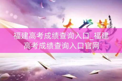 福建高考成绩查询入口_福建高考成绩查询入口官网