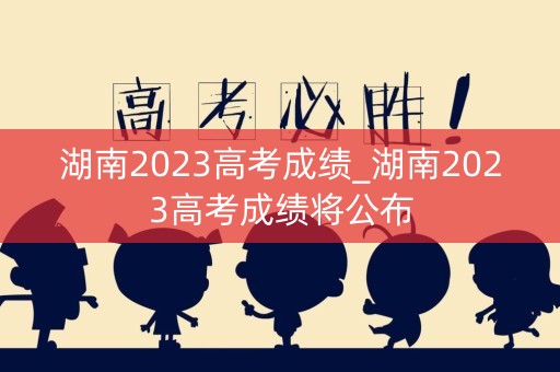 湖南2023高考成绩_湖南2023高考成绩将公布