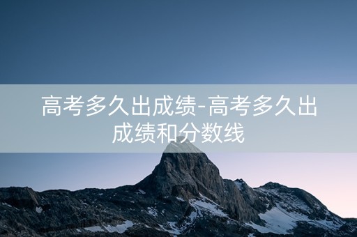 高考多久出成绩-高考多久出成绩和分数线