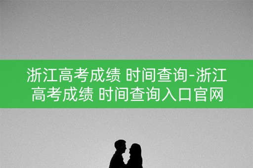 浙江高考成绩 时间查询-浙江高考成绩 时间查询入口官网