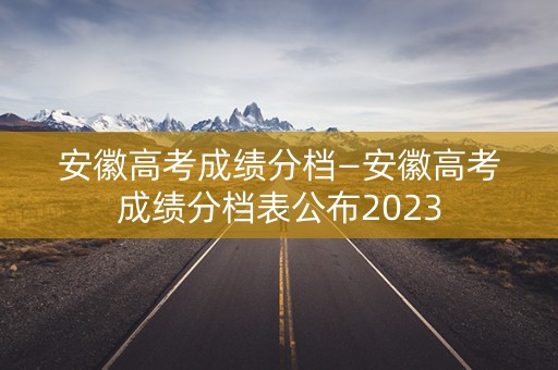 安徽高考成绩分档—安徽高考成绩分档表公布2023