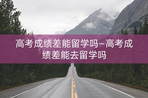 高考成绩差能留学吗—高考成绩差能去留学吗