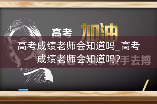 高考成绩老师会知道吗_高考成绩老师会知道吗？