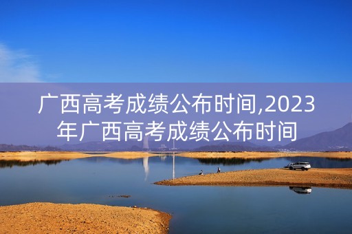 广西高考成绩公布时间,2023年广西高考成绩公布时间