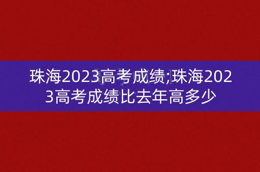 珠海2023高考成绩;珠海2023高考成绩比去年高多少