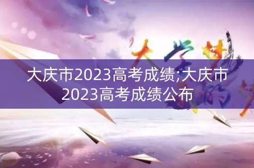 大庆市2023高考成绩;大庆市2023高考成绩公布