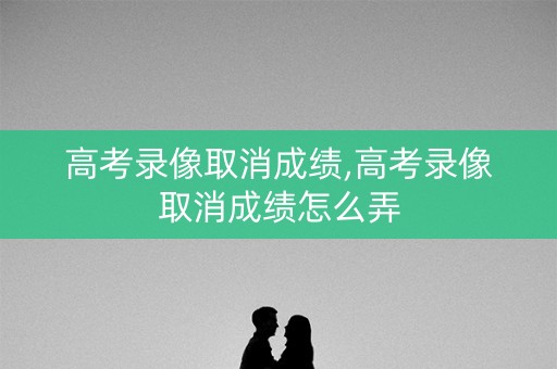 高考录像取消成绩,高考录像取消成绩怎么弄