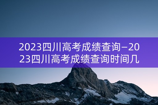 2023四川高考成绩查询—2023四川高考成绩查询时间几点