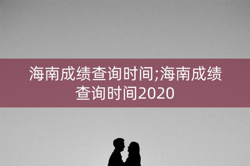 海南成绩查询时间;海南成绩查询时间2020