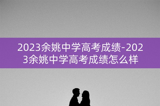 2023余姚中学高考成绩-2023余姚中学高考成绩怎么样