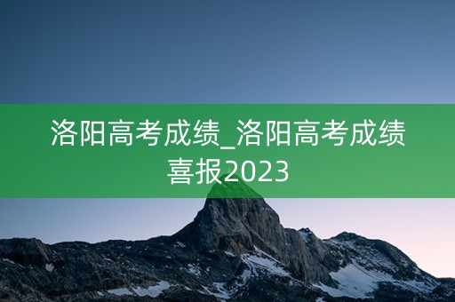 洛阳高考成绩_洛阳高考成绩喜报2023