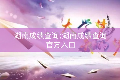 湖南成绩查询;湖南成绩查询官方入口