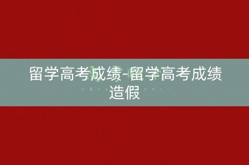 留学高考成绩-留学高考成绩造假