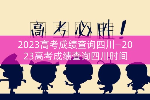 2023高考成绩查询四川—2023高考成绩查询四川时间