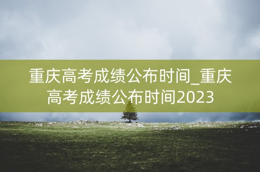 重庆高考成绩公布时间_重庆高考成绩公布时间2023