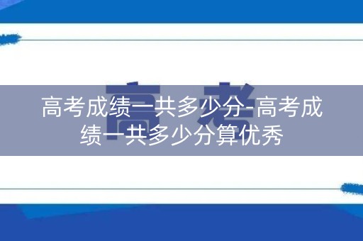 高考成绩一共多少分-高考成绩一共多少分算优秀