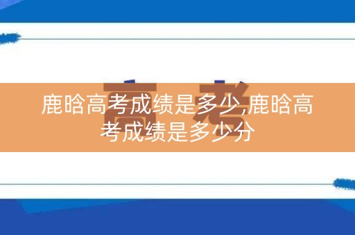 鹿晗高考成绩是多少,鹿晗高考成绩是多少分