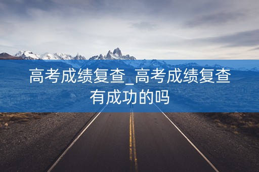 高考成绩复查_高考成绩复查有成功的吗
