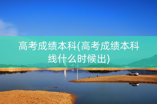 高考成绩本科(高考成绩本科线什么时候出)
