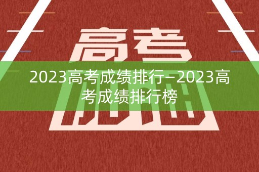 2023高考成绩排行—2023高考成绩排行榜
