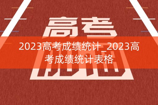 2023高考成绩统计_2023高考成绩统计表格