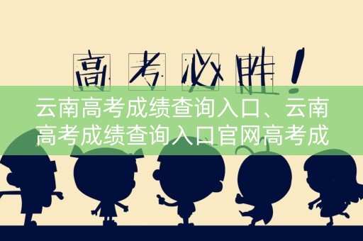 云南高考成绩查询入口、云南高考成绩查询入口官网高考成绩查询2020