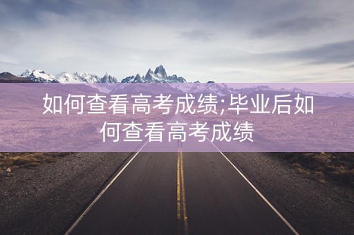 如何查看高考成绩;毕业后如何查看高考成绩