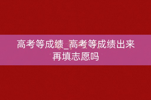 高考等成绩_高考等成绩出来再填志愿吗