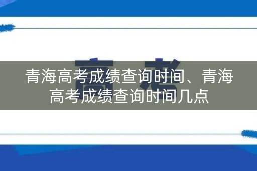 青海高考成绩查询时间、青海高考成绩查询时间几点