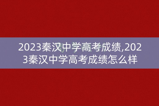 2023秦汉中学高考成绩,2023秦汉中学高考成绩怎么样