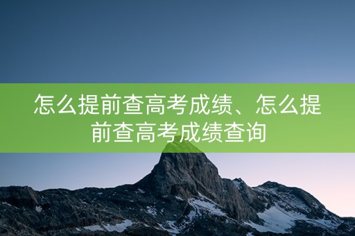 怎么提前查高考成绩、怎么提前查高考成绩查询