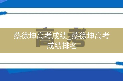 蔡徐坤高考成绩_蔡徐坤高考成绩排名