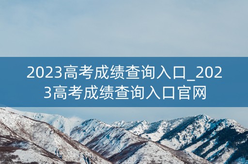2023高考成绩查询入口_2023高考成绩查询入口官网