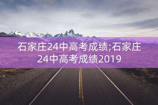 石家庄24中高考成绩;石家庄24中高考成绩2019