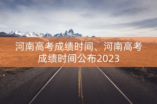 河南高考成绩时间、河南高考成绩时间公布2023