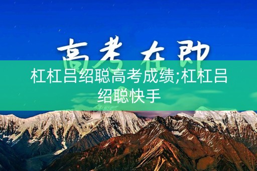 杠杠吕绍聪高考成绩;杠杠吕绍聪快手