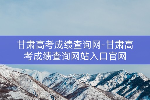 甘肃高考成绩查询网-甘肃高考成绩查询网站入口官网