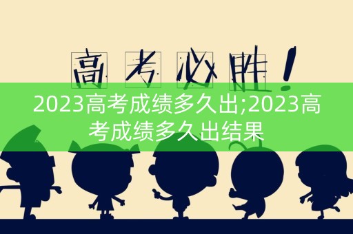 2023高考成绩多久出;2023高考成绩多久出结果