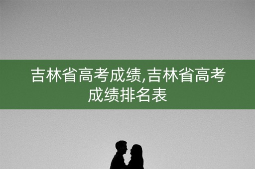 吉林省高考成绩,吉林省高考成绩排名表