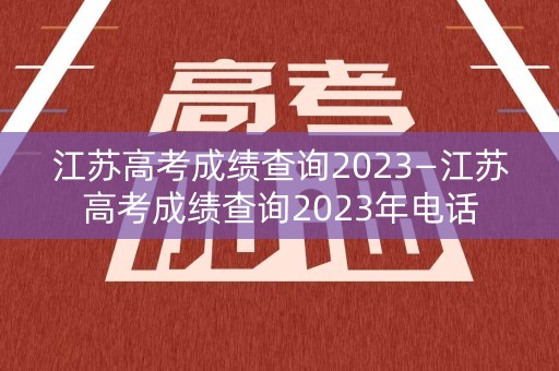 江苏高考成绩查询2023—江苏高考成绩查询2023年电话