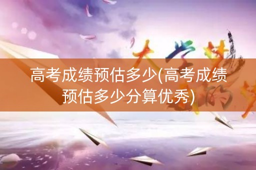 高考成绩预估多少(高考成绩预估多少分算优秀)