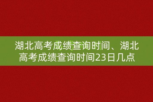 湖北高考成绩查询时间、湖北高考成绩查询时间23日几点