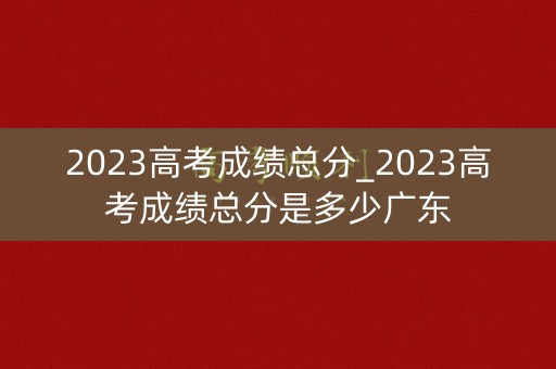 2023高考成绩总分_2023高考成绩总分是多少广东