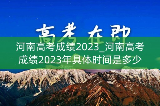 河南高考成绩2023_河南高考成绩2023年具体时间是多少