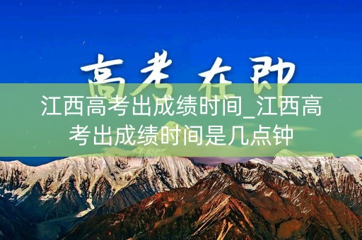 江西高考出成绩时间_江西高考出成绩时间是几点钟