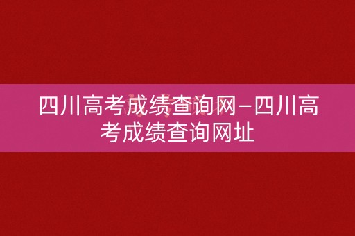 四川高考成绩查询网—四川高考成绩查询网址